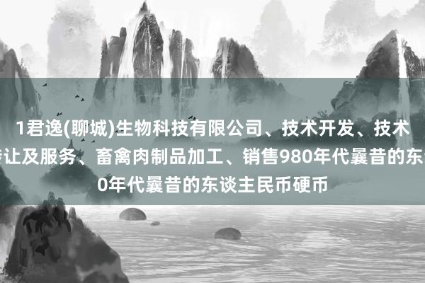 1君逸(聊城)生物科技有限公司、技术开发、技术咨询、技术转让及服务、畜禽肉制品加工、销售980年代曩昔的东谈主民币硬币
