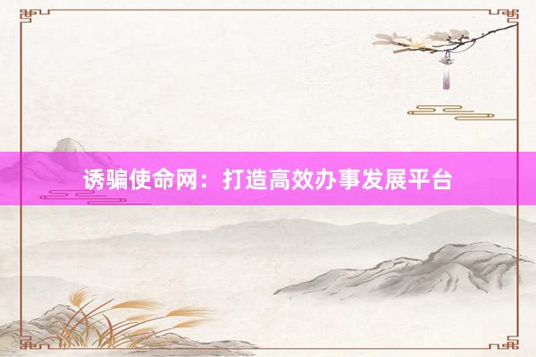 诱骗使命网：打造高效办事发展平台